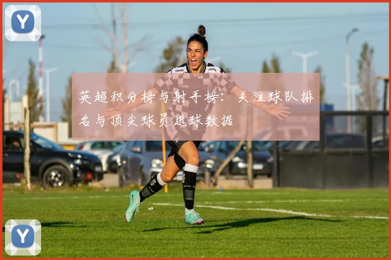 英超积分榜与射手榜：关注球队排名与顶尖球员进球数据