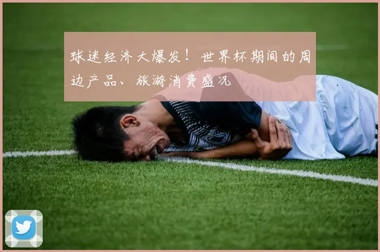 球迷经济大爆发！世界杯期间的周边产品、旅游消费盛况