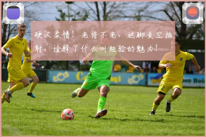硬汉柔情!老将不老,这脚凌空抽射,诠释了什么叫经验的魅力!