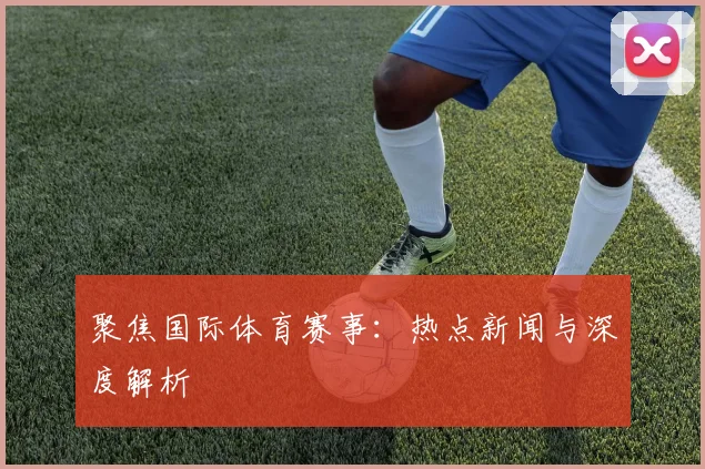 聚焦国际体育赛事：热点新闻与深度解析