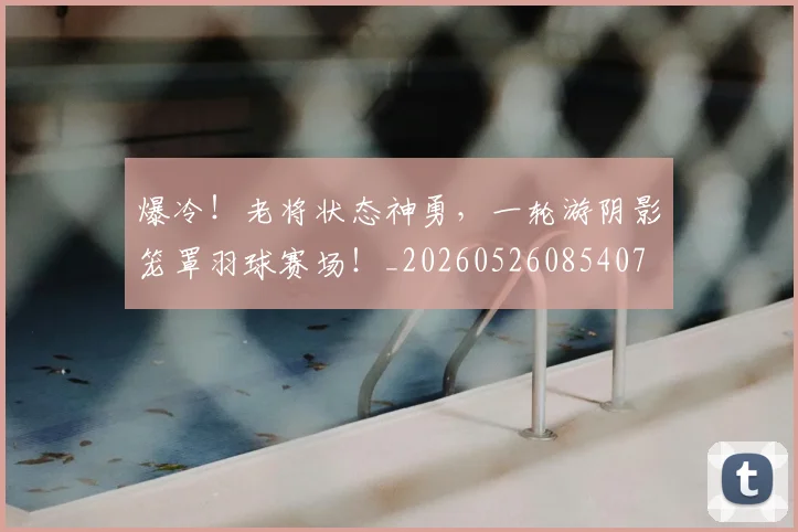 爆冷！老将状态神勇，一轮游阴影笼罩羽球赛场！_20260526085407