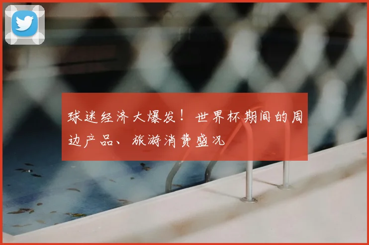 球迷经济大爆发！世界杯期间的周边产品、旅游消费盛况