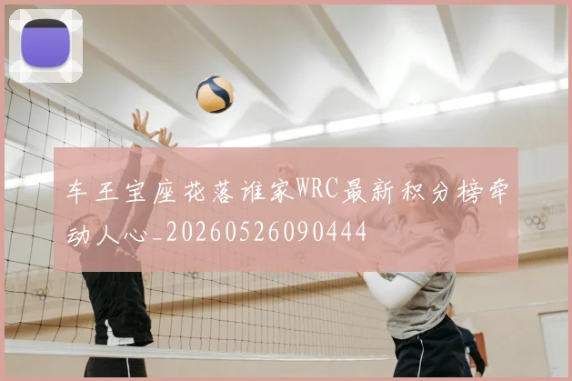 车王宝座花落谁家WRC最新积分榜牵动人心_20260526090444