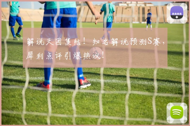 解说天团集结！知名解说预测S赛，犀利点评引爆热议！