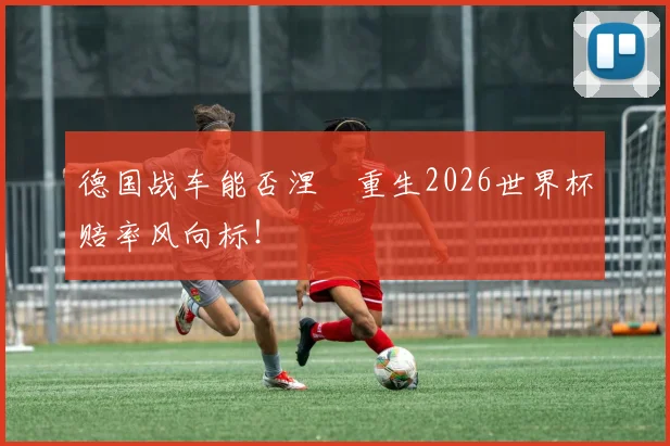 德国战车能否涅槃重生2026世界杯赔率风向标！