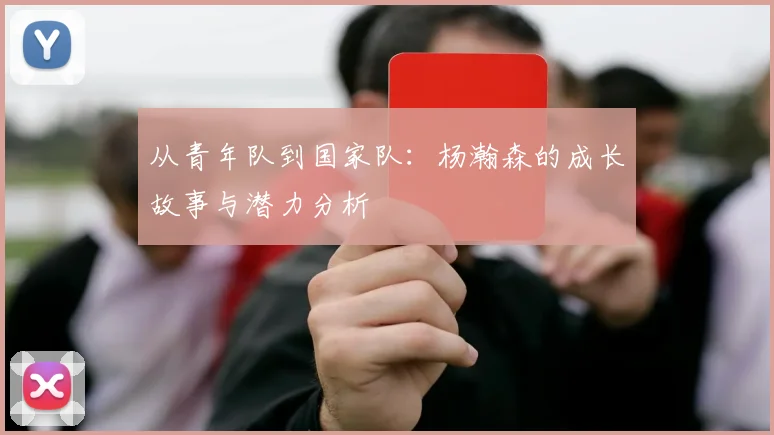 从青年队到国家队：杨瀚森的成长故事与潜力分析