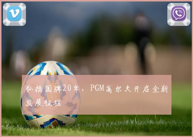弘扬国牌20年，PGM高尔夫开启全新发展征程