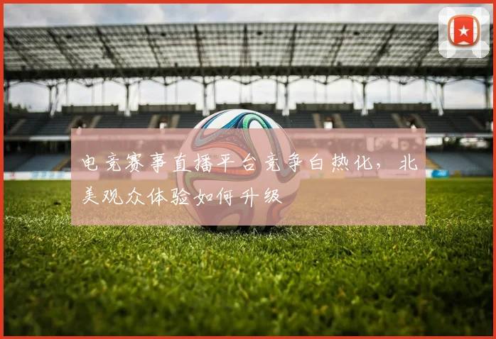 电竞赛事直播平台竞争白热化，北美观众体验如何升级