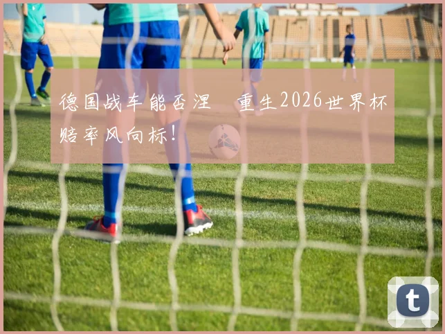 德国战车能否涅槃重生2026世界杯赔率风向标！