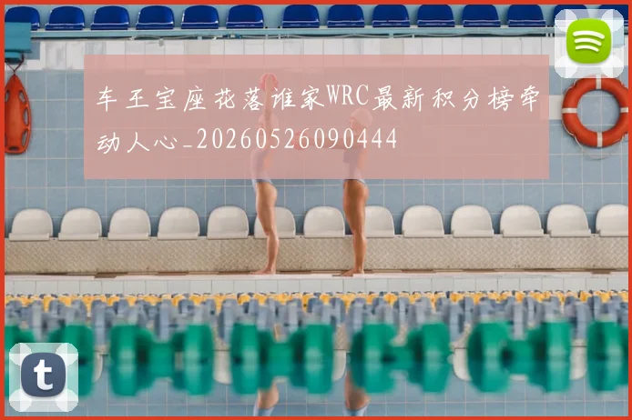 车王宝座花落谁家WRC最新积分榜牵动人心_20260526090444