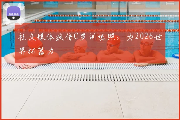 社交媒体疯传C罗训练照，为2026世界杯蓄力