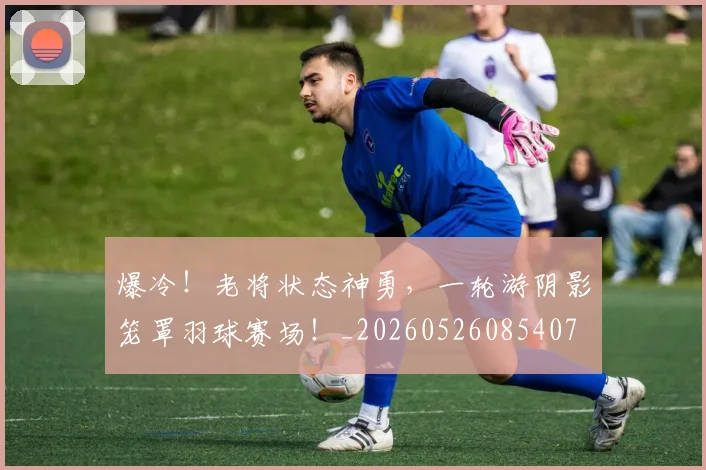 爆冷！老将状态神勇，一轮游阴影笼罩羽球赛场！_20260526085407