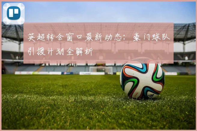 英超转会窗口最新动态：豪门球队引援计划全解析
