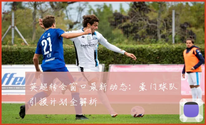 英超转会窗口最新动态：豪门球队引援计划全解析
