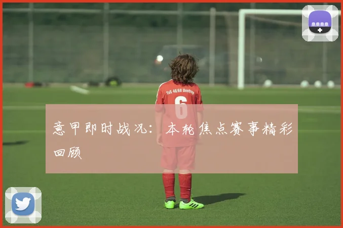 意甲即时战况：本轮焦点赛事精彩回顾
