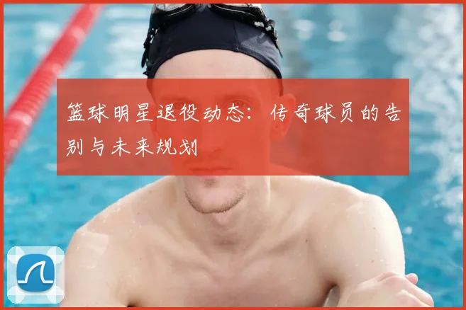 篮球明星退役动态：传奇球员的告别与未来规划