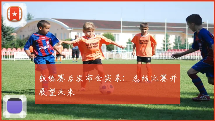 教练赛后发布会实录：总结比赛并展望未来