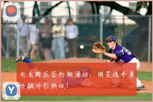 电竞跨区签约潮涌动，明星选手身价飙升引热议！