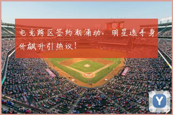 电竞跨区签约潮涌动，明星选手身价飙升引热议！