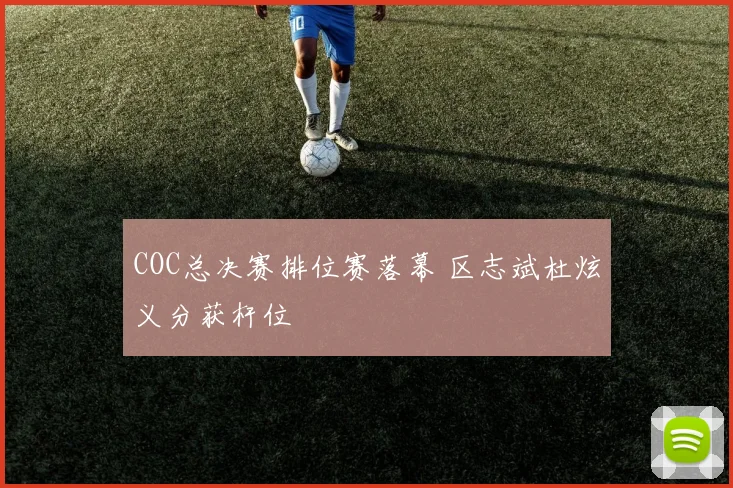 COC总决赛排位赛落幕 区志斌杜炫义分获杆位