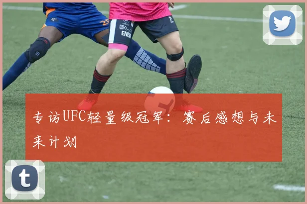 专访UFC轻量级冠军：赛后感想与未来计划