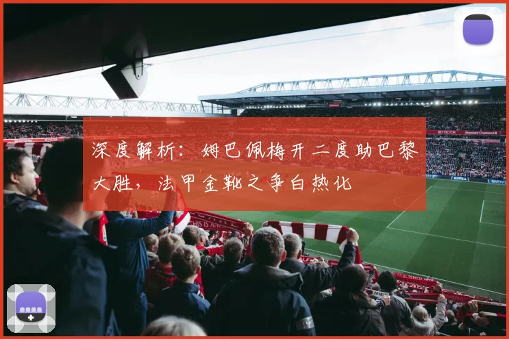 深度解析：姆巴佩梅开二度助巴黎大胜，法甲金靴之争白热化