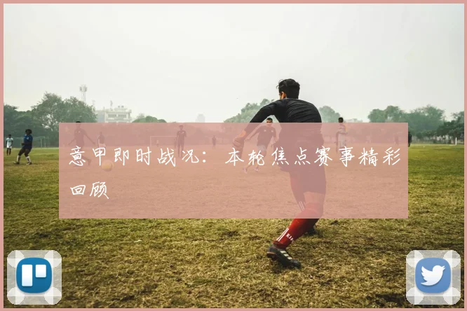 意甲即时战况：本轮焦点赛事精彩回顾