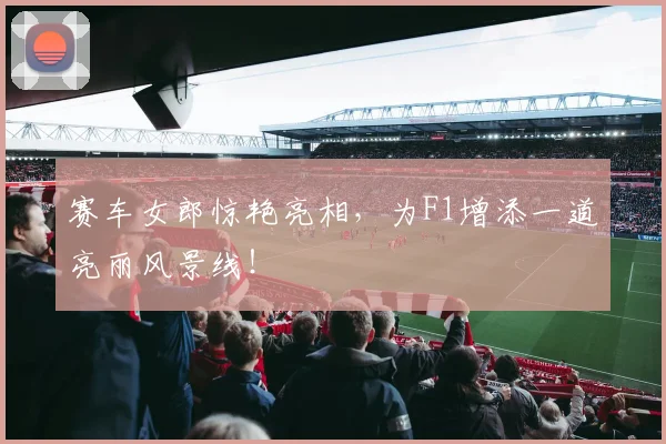 赛车女郎惊艳亮相，为F1增添一道亮丽风景线！