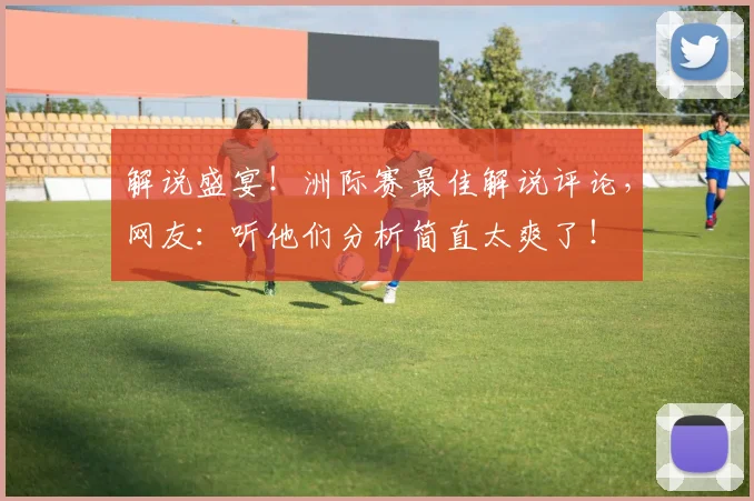 解说盛宴！洲际赛最佳解说评论，网友：听他们分析简直太爽了！