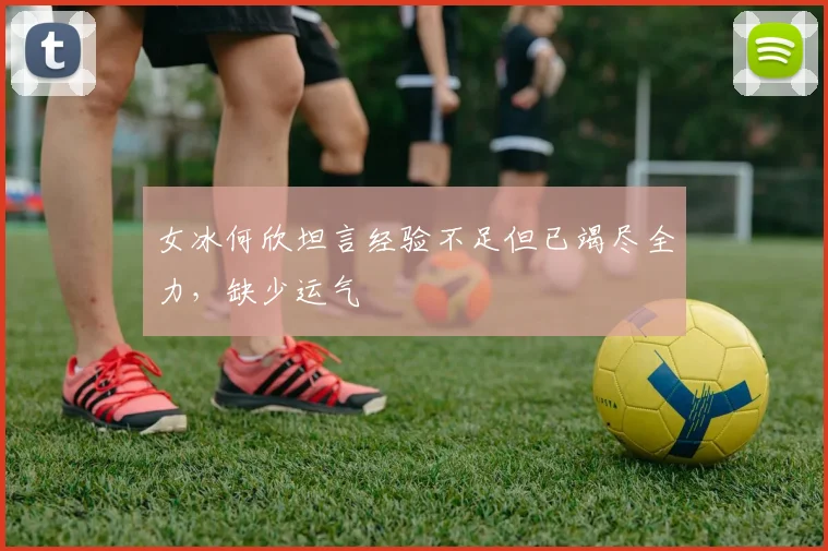 女冰何欣坦言经验不足但已竭尽全力，缺少运气